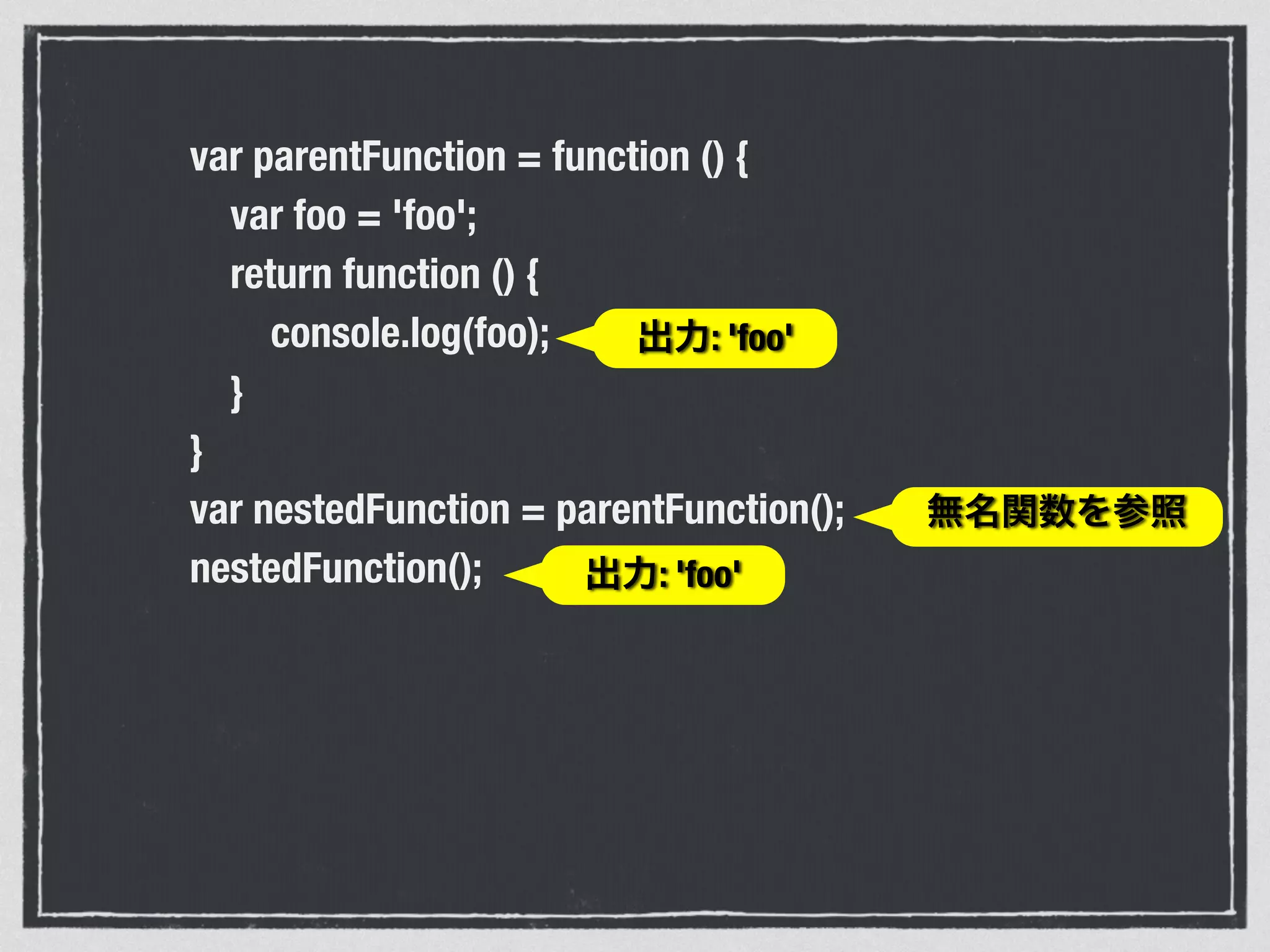 var parentFunction = function () {
var foo = 'foo';
return function () {
console.log(foo);
}
}
var nestedFunction = parentFunction();
nestedFunction(); 出力: 'foo'
無名関数を参照
出力: 'foo'
 
