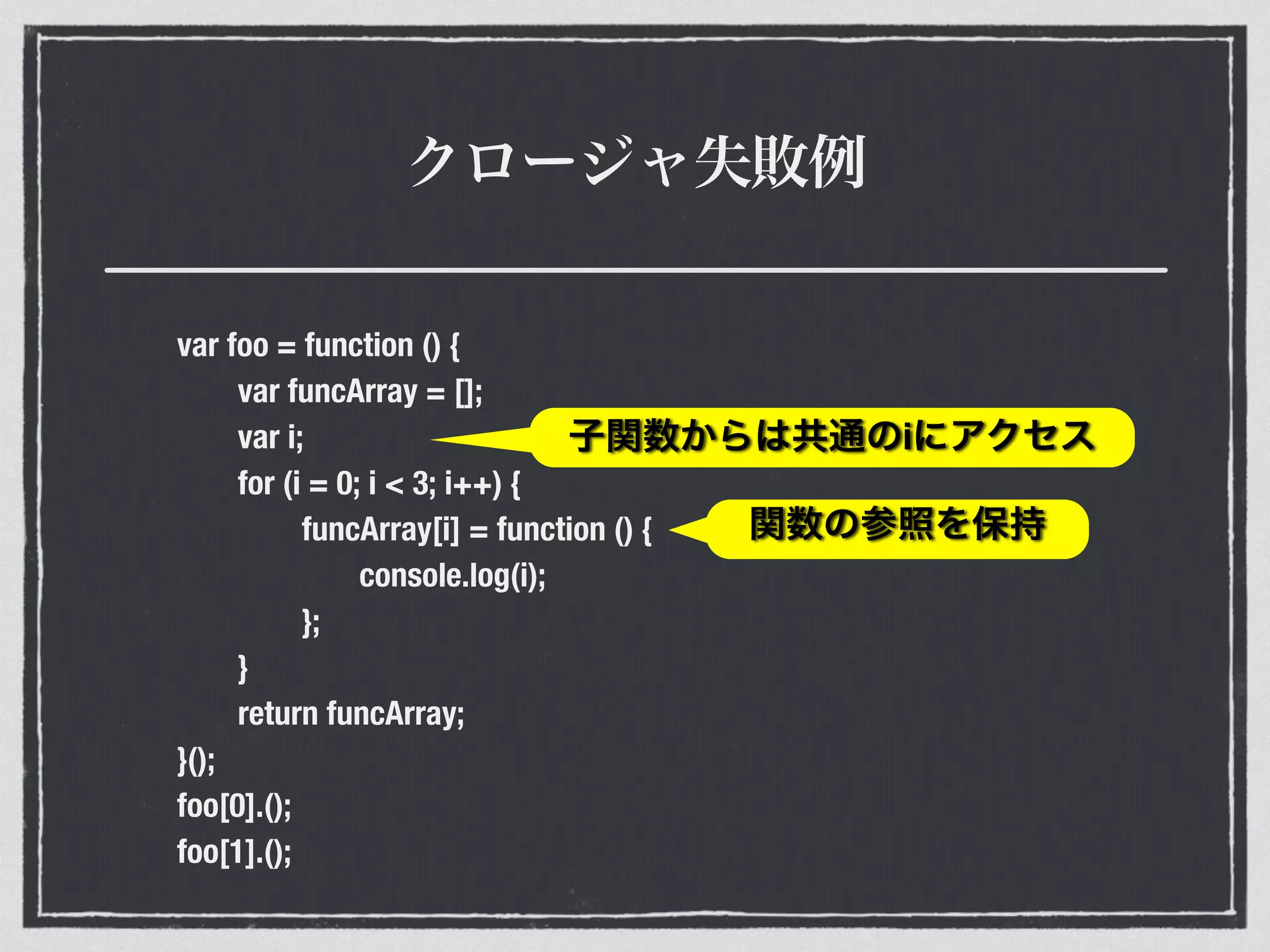 クロージャ失敗例
var foo = function () {
var funcArray = [];
var i;
for (i = 0; i < 3; i++) {
funcArray[i] = function () {
console.log(i);
};
}
return funcArray;
}();
foo[0].();
foo[1].();
子関数からは共通のiにアクセス
関数の参照を保持
 