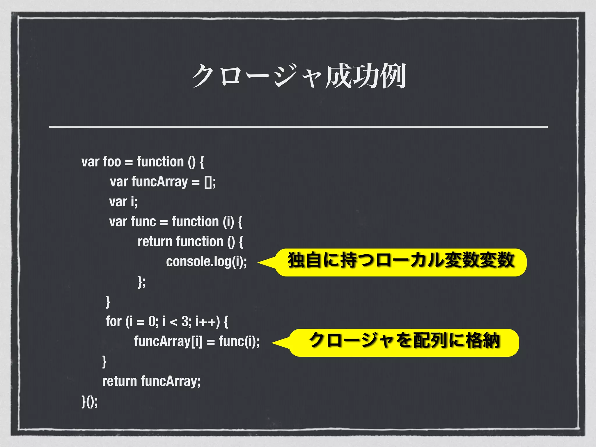 クロージャ成功例
var foo = function () {
var funcArray = [];
var i;
var func = function (i) {
return function () {
console.log(i);
};
}
for (i = 0; i < 3; i++) {
funcArray[i] = func(i);
}
return funcArray;
}();
独自に持つローカル変数変数
クロージャを配列に格納
 