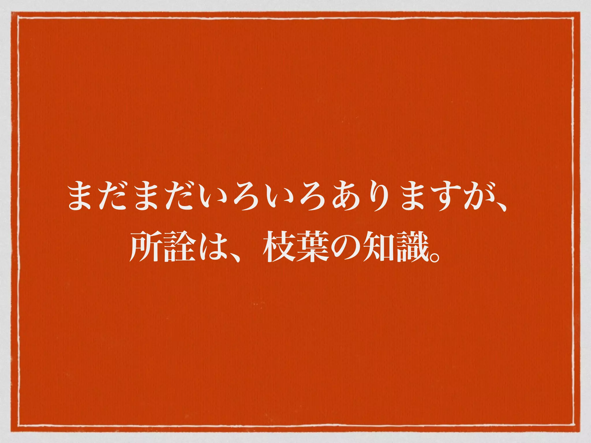 まだまだいろいろありますが、
所 は、枝葉の知識。
 