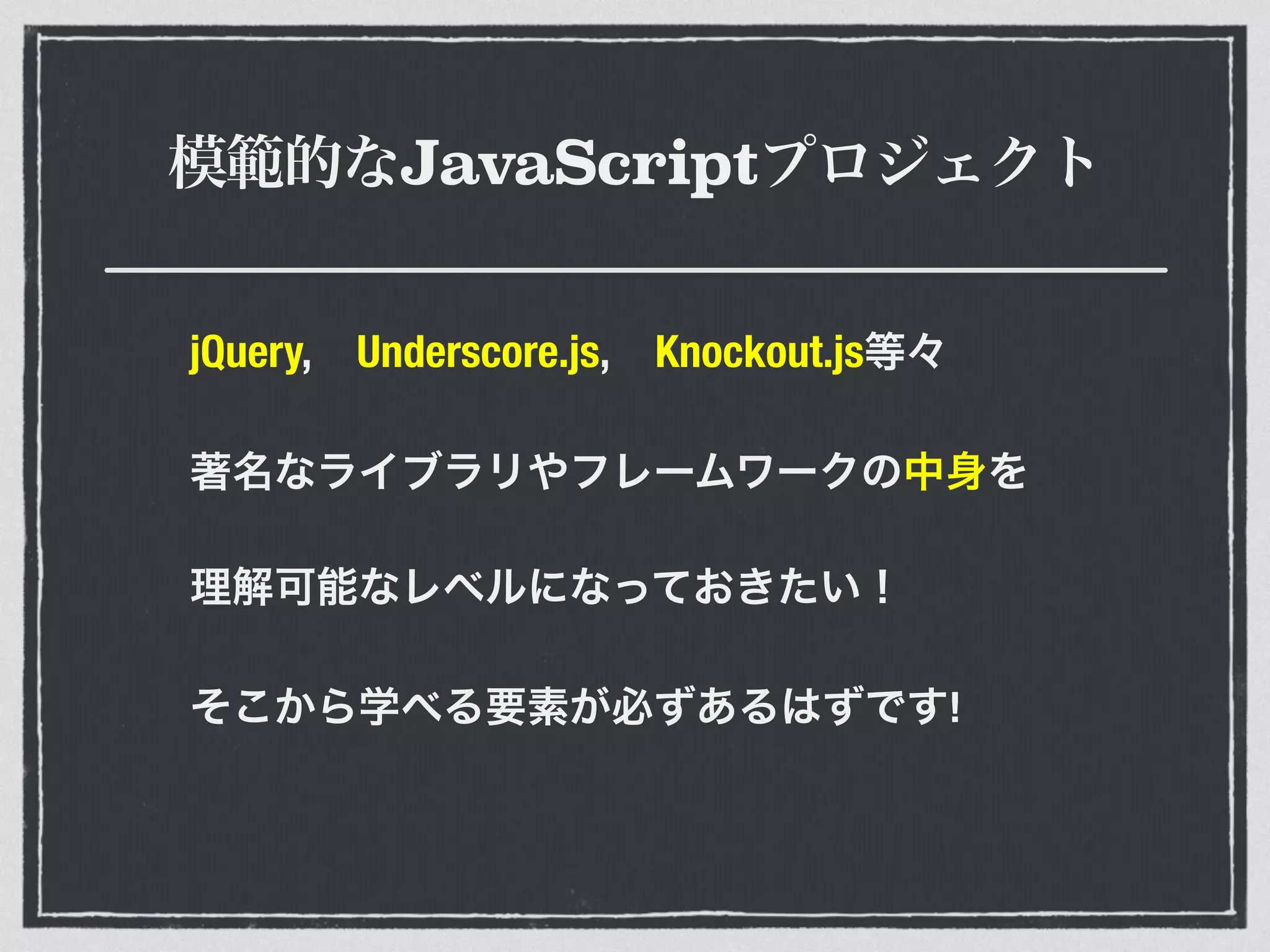 模範的なJavaScriptプロジェクト
jQuery, Underscore.js, Knockout.js等々
著名なライブラリやフレームワークの中身を
理解可能なレベルになっておきたい！
そこから学べる要素が必ずあるはずです!
 