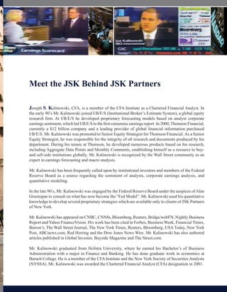 Meet the JSK Behind JSK Partners

Joseph S. Kalinowski, CFA, is a member of the CFA Institute as a Chartered Financial Analyst. In
the early 90’s Mr. Kalinowski joined I/B/E/S (Institutional Broker’s Estimate System), a global equity
research firm. At I/B/E/S he developed proprietary forecasting models based on analyst corporate
earnings sentiment, which led I/B/E/S to the first consensus earnings report. In 2000, Thomson Financial,
currently a $12 billion company and a leading provider of global financial information purchased
I/B/E/S. Mr. Kalinowski was promoted to Senior Equity Strategist for Thomson Financial. As a Senior
Equity Strategist, he was responsible for the integrity of all research and documents produced by his
department. During his tenure at Thomson, he developed numerous products based on his research,
including Aggregate Data Points and Monthly Comments, establishing himself as a resource to buy-
and sell-side institutions globally. Mr. Kalinowski is recognized by the Wall Street community as an
expert in earnings forecasting and macro analysis.

Mr. Kalinowski has been frequently called upon by institutional investors and members of the Federal
Reserve Board as a source regarding the sentiment of analysts, corporate earnings analysis, and
quantitative modeling.

In the late 90’s, Mr. Kalinowski was engaged by the Federal Reserve Board under the auspices of Alan
Greenspan to consult on what has now become the “Fed Model”. Mr. Kalinowski used his quantitative
knowledge to develop several proprietary strategies which are available only to clients of JSK Partners
of New York.

Mr. Kalinowski has appeared on CNBC, CNNfn, Bloomberg, Reuters, Bridge/webFN, Nightly Business
Report and Yahoo FinanceVision. His work has been cited in Forbes, Business Week, Financial Times,
Barron’s, The Wall Street Journal, The New York Times, Reuters, Bloomberg, USA Today, New York
Post, ABCnews.com, Red Herring and the Dow Jones News Wire. Mr. Kalinowski has also authored
articles published in Global Investor, Buyside Magazine and The Street.com.

Mr. Kalinowski graduated from Hofstra University, where he earned his Bachelor’s of Business
Administration with a major in Finance and Banking. He has done graduate work in economics at
Baruch College. He is a member of the CFA Institute and the New York Society of Securities Analysts
(NYSSA). Mr. Kalinowski was awarded the Chartered Financial Analyst (CFA) designation in 2001.
 