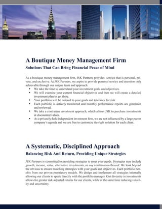A Boutique Money Management Firm
Solutions That Can Bring Financial Peace of Mind

As a boutique money management firm, JSK Partners provides service that is personal, pri-
vate, and exclusive. At JSK Partners, we aspire to provide personal service and attention only
achievable through our unique team and approach:
   We take the time to understand your investment goals and objectives.
        We take the time to understand your investment goals and objectives.
   We will examine where current financial objectives and where you want to a detailed
        We will examine your you are financially today versus then we will create
        investment plan and then we will create a detailed investment plan to get you there.
        be in the future, to get there.
   Your portfolio will be tailored to your goals and tolerance for risk.
        Your portfolio will be tailored to your goals and tolerance for risk.
   Your portfolio is actively monitored and you will receive monthlyreports are generated
        Each portfolio is actively monitored and monthly performance reports about
       your reviewed.
        and performance.
   We take a contrarian investment approach, which we believe allows us to purchase
        We take a contrarian investment approach, which allows JSK to purchase investments
       investments at values.
        at discounted discounted values.
   As a privately-held independent investment firm, we are not influenced by a large parent
        As a                              advisory firm, our advice is not influenced
        company’s agenda and wewe are free customize the right solution for you. client.
        by a corporate parent and are free to to choose the right solution for each




A Systematic, Disciplined Approach
Balancing Risk And Return, Providing Unique Strategies
JSK Partners is committed to providing strategies to meet your needs. Strategies may include
growth, income, value, alternative investments, or any combination thereof. We look beyond
the obvious to ensure matching strategies with your goals and objectives. Each portfolio ben-
efits from our proven proprietary models. We design and implement all strategies internally
allowing our clients to speak directly with the portfolio manager. Our diversity in investments
allows for greater risk-adjusted returns for our clients, while at the same time reducing volatil-
ity and uncertainty.
 