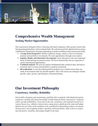 Comprehensive Wealth Management
Seeking Market Opportunities

Our experienced strategists believe choosing individual companies offers greater returns than
buying packaged products, such as mutual funds. We seek increased risk adjusted returns using a
combination of proprietary strategies depending on market conditions and your personal needs.
   A Long-Term Perspective: Market conditions change, which is why we constantly
      monitor each portfolios’ investments. We seek opportunities through every market.
   Equities, Bonds, and Alternative Investments: Asset allocation is the most important
      factor in determining investment returns. We focus domestically, but are cognizant of
      secure international opportunities.
   Continual analysis: We actively analyze fundamental data, technical data, and macro-
      economic data to ensure each portfolio is properly positioned.
   Diversification: A well-diversified portfolio produces less volatile returns than one
      made of investments that rise and fall together. This is the reason our strategies include
      growth, value, income, and alternative structured finance.




Our Investment Philosophy
Consistency, Stability, Reliability
Successfully designing and maintaining a portfolio that is properly individualized requires
experience, training and strong knowledge of both financial theory and practice. Expected
yields, up-side profitablility versus down-side risk, correlation, and expected sensitivity to
various factors (e.g., inflation, interest rates, energy prices, global growth, trade and budget
deficits) are just some of the attributes to be considered in determining relative investment
attractiveness, and weighting within a specificly tailored portfolio. Meet with us to experi-
ence the power, versatility, and unique insight of our team.
 