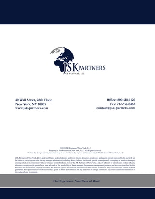 40 Wall Street, 28th Floor                                                                                        Office: 800-618-1120
New York, NY 10005                                                                                                  Fax: 212-537-0462
www.jsk-partners.com                                                                                        contact@jsk-partners.com




                                                        ©2011 JSK Partners of New York, LLC
                                           Property of JSK Partners of New York, LLC. All Rights Reserved.
               Neither the designs or text presented may be used without the express written consent of JSK Partners of New York, LLC

JSK Partners of New York, LLC, and its affiliates and subsidiaries and their officers, directors, employees and agents are not responsible for and will not
be liable to you or anyone else for any damages whatsoever (including direct, indirect, incidental, special, consequential, exemplary or punitive damages)
arising out of or in connection with your reliance on the brochure, even if the JSK Partners of New York, LLC, its affiliates or subsidiaries or their officers,
directors, employees or agents have been advised of the possibility of these damages. Investment management products and services described in this
brochure are not deposits, are not insured by the Federal Deposit Insurance Corporation or other similar institution, may lose value and contain no bank
guarantee. Past performance is not necessarily a guide to future performance and any exposure to foreign currencies may cause additional fluctuation in
the value of any investment.



                                                  Our Experience, Your Piece of Mind
 