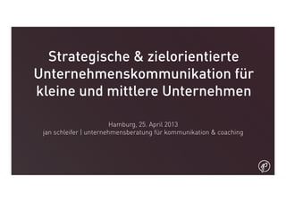 Strategische & zielorientierte
Unternehmenskommunikation für
kleine und mittlere Unternehmen
Hamburg, 25. April 2013
jan schleifer | unternehmensberatung für kommunikation & coaching
 