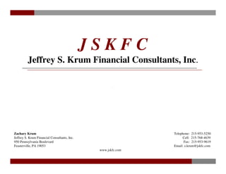 JSKFC
         Jeffrey S. Krum Financial Consultants, Inc.




Zachary Krum                                                   Telephone: 215-953-5250
Jeffrey S. Krum Financial Consultants, Inc.                         Cell: 215-768-4639
950 Pennsylvania Boulevard                                           Fax: 215-953-9619
Feasterville, PA 19053                                         Email: z.krum@jskfc.com
                                               www.jskfc.com


                                                                                  -1-
 