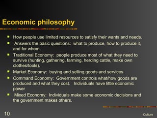 Economic philosophy
 How people use limited resources to satisfy their wants and needs.
 Answers the basic questions: what to produce, how to produce it,
and for whom.
 Traditional Economy: people produce most of what they need to
survive (hunting, gathering, farming, herding cattle, make own
clothes/tools).
 Market Economy: buying and selling goods and services
 Command Economy: Government controls what/how goods are
produced and what they cost. Individuals have little economic
power
 Mixed Economy: Individuals make some economic decisions and
the government makes others.
Culture10
 