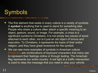 Symbols
 The first element that exists in every culture is a variety of symbols.
A symbol is anything that is used to stand for something else.
People who share a culture often attach a specific meaning to an
object, gesture, sound, or image. For example, a cross is a
significant symbol to Christians. It is not simply two pieces of wood
attached to each other, nor is it just an old object of torture and
execution. To Christians, it represents the basis of their entire
religion, and they have great reverence for the symbol.
 We can see more examples of symbols in American culture.
Emoticons are combinations of keyboard characters that many use
to represent their feelings online or through texting. The American
flag represents our entire country. A red light at a traffic intersection
is used to relay the message that you need to stop your vehicle.
Culture11
 
