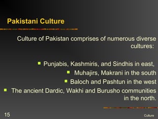 Pakistani Culture
Culture of Pakistan comprises of numerous diverse
cultures:
 Punjabis, Kashmiris, and Sindhis in east,
 Muhajirs, Makrani in the south
 Baloch and Pashtun in the west
 The ancient Dardic, Wakhi and Burusho communities
in the north.
Culture15
 