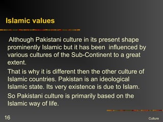 Islamic values
Although Pakistani culture in its present shape
prominently Islamic but it has been influenced by
various cultures of the Sub-Continent to a great
extent.
That is why it is different then the other culture of
Islamic countries. Pakistan is an ideological
Islamic state. Its very existence is due to Islam.
So Pakistani culture is primarily based on the
Islamic way of life.
Culture16
 
