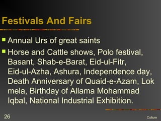 Festivals And Fairs
 Annual Urs of great saints
 Horse and Cattle shows, Polo festival,
Basant, Shab-e-Barat, Eid-ul-Fitr,
Eid-ul-Azha, Ashura, Independence day,
Death Anniversary of Quaid-e-Azam, Lok
mela, Birthday of Allama Mohammad
Iqbal, National Industrial Exhibition.
Culture26
 