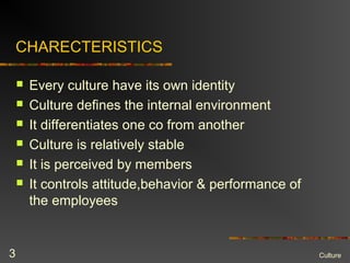 CHARECTERISTICS
 Every culture have its own identity
 Culture defines the internal environment
 It differentiates one co from another
 Culture is relatively stable
 It is perceived by members
 It controls attitude,behavior & performance of
the employees
Culture3
 