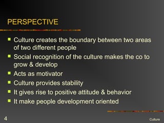 PERSPECTIVE
 Culture creates the boundary between two areas
of two different people
 Social recognition of the culture makes the co to
grow & develop
 Acts as motivator
 Culture provides stability
 It gives rise to positive attitude & behavior
 It make people development oriented
Culture4
 