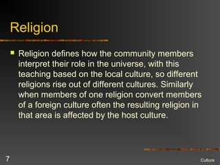 Religion
 Religion defines how the community members
interpret their role in the universe, with this
teaching based on the local culture, so different
religions rise out of different cultures. Similarly
when members of one religion convert members
of a foreign culture often the resulting religion in
that area is affected by the host culture.
Culture7
 
