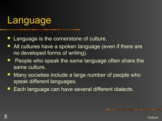 Language
 Language is the cornerstone of culture.
 All cultures have a spoken language (even if there are
no developed forms of writing).
 People who speak the same language often share the
same culture.
 Many societies include a large number of people who
speak different languages.
 Each language can have several different dialects.
Culture8
 