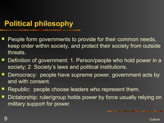 Political philosophy
 People form governments to provide for their common needs,
keep order within society, and protect their society from outside
threats.
 Definition of government: 1. Person/people who hold power in a
society; 2 Society’s laws and political institutions.
 Democracy: people have supreme power, government acts by
and with consent.
 Republic: people choose leaders who represent them.
 Dictatorship: ruler/group holds power by force usually relying on
military support for power.
Culture9
 