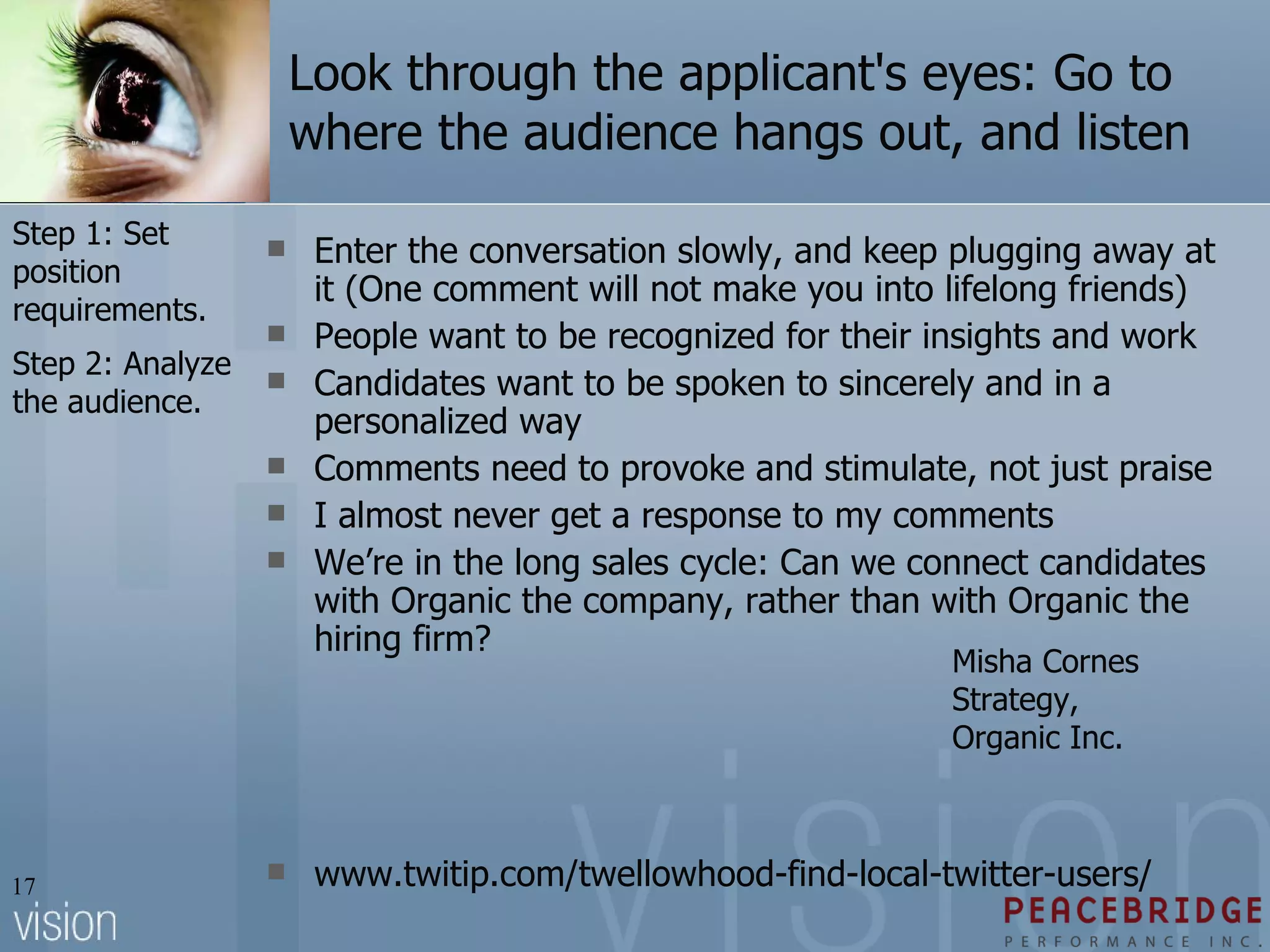 Look through the applicant's eyes: Go to where the audience hangs out, and listen Enter the conversation slowly, and keep plugging away at it (One comment will not make you into lifelong friends) People want to be recognized for their insights and work Candidates want to be spoken to sincerely and in a personalized way Comments need to provoke and stimulate, not just praise I almost never get a response to my comments We’re in the long sales cycle: Can we connect candidates with Organic the company, rather than with Organic the hiring firm? www.twitip.com/twellowhood-find-local-twitter-users/  Misha Cornes Strategy, Organic Inc. Step 1: Set position requirements. Step 2: Analyze the audience. 