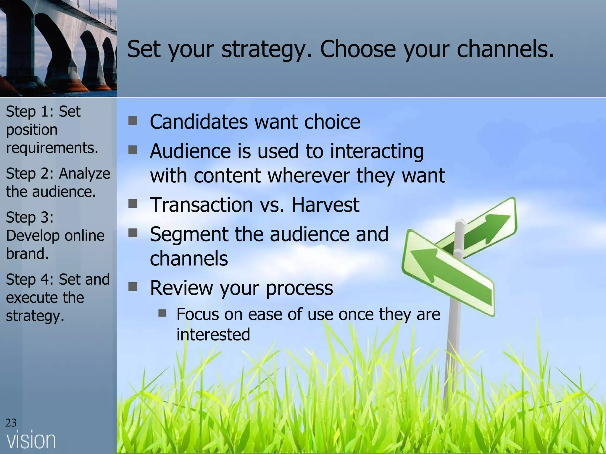 Set your strategy. Choose your channels. Candidates want choice Audience is used to interacting with content wherever they want Transaction vs. Harvest Segment the audience and channels Review your process Focus on ease of use once they are interested Step 1: Set position requirements. Step 2: Analyze the audience. Step 3: Develop online brand. Step 4: Set and execute the strategy. 