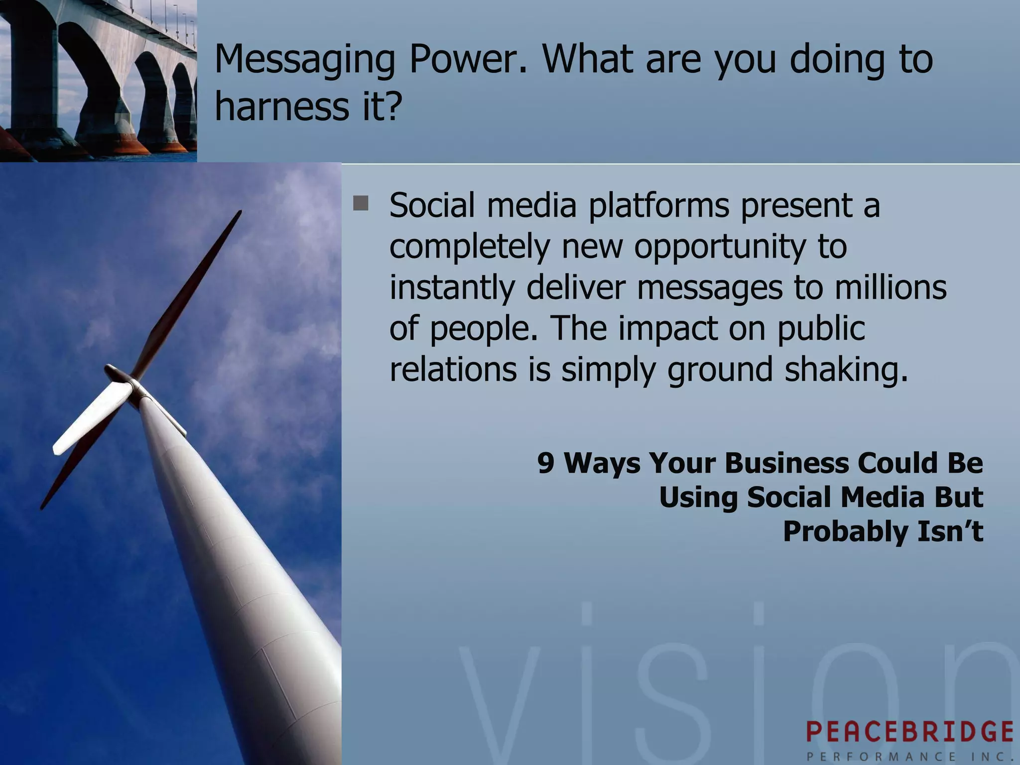 Messaging Power. What are you doing to harness it? Social media platforms present a completely new opportunity to instantly deliver messages to millions of people. The impact on public relations is simply ground shaking. 9 Ways Your Business Could Be Using Social Media But Probably Isn’t 