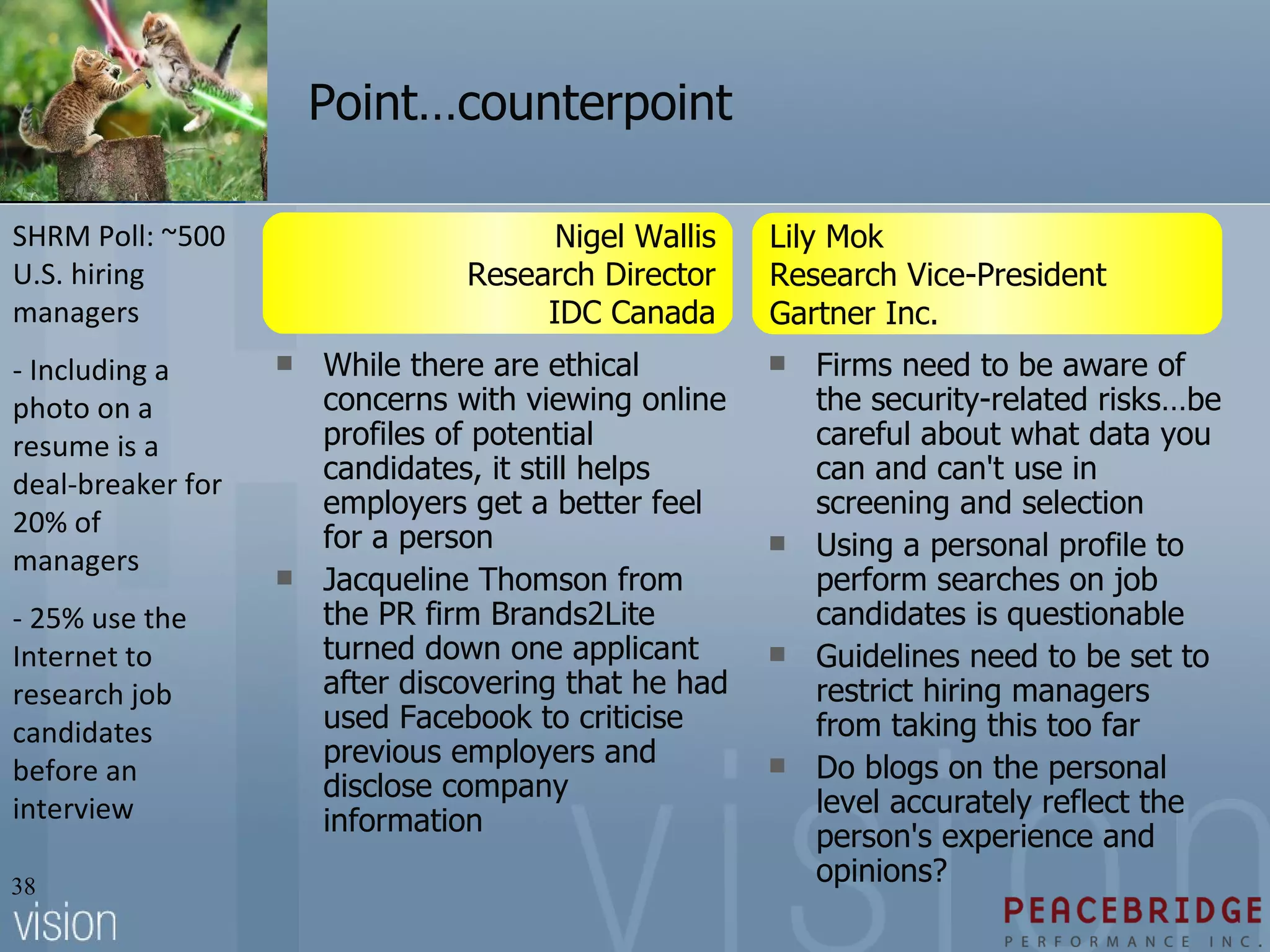 Point…counterpoint While there are ethical concerns with viewing online profiles of potential candidates, it still helps employers get a better feel for a person Jacqueline Thomson from the PR firm Brands2Lite turned down one applicant after discovering that he had used Facebook to criticise previous employers and disclose company information Firms need to be aware of the security-related risks…be careful about what data you can and can't use in screening and selection  Using a personal profile to perform searches on job candidates is questionable  Guidelines need to be set to restrict hiring managers from taking this too far Do blogs on the personal level accurately reflect the person's experience and opinions? Lily Mok Research Vice-President Gartner Inc.  Nigel Wallis Research Director IDC Canada SHRM Poll: ~500 U.S. hiring managers - Including a photo on a resume is a deal-breaker for 20% of managers - 25% use the Internet to research job candidates before an interview 