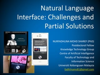 Natural Language 
Interface: Challenges and 
Partial Solutions 
NURFADHLINA MOHD SHAREF (PhD) 
Postdoctoral Fellow 
Knowledge Technology Group 
Centre of Artificial Intelligence 
Faculty of Technology and 
Information Science 
Universiti Kebangsaan Malaysia 
fadhlinams81@gmail.com 
 