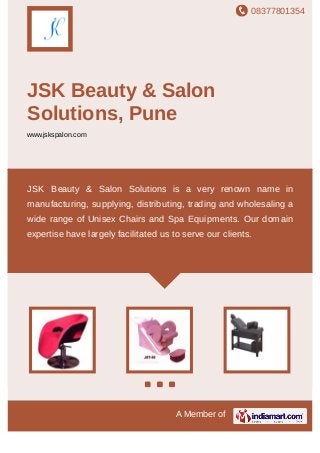 08377801354
A Member of
JSK Beauty & Salon Solutions,
Pune
www.jskspalon.com
Unisex Styling Chairs Backwash Spa and Facial Beds Pedicure Stations & Reflexology Spa Carts
and Trolleys Equipments Spa and Ayurvedic Shirodhara Accessories Oil Burners and
Candles Accessories Unisex Styling Chairs Backwash Spa and Facial Beds Pedicure Stations &
Reflexology Spa Carts and Trolleys Equipments Spa and Ayurvedic Shirodhara Accessories Oil
Burners and Candles Accessories Unisex Styling Chairs Backwash Spa and Facial
Beds Pedicure Stations & Reflexology Spa Carts and Trolleys Equipments Spa and Ayurvedic
Shirodhara Accessories Oil Burners and Candles Accessories Unisex Styling
Chairs Backwash Spa and Facial Beds Pedicure Stations & Reflexology Spa Carts and
Trolleys Equipments Spa and Ayurvedic Shirodhara Accessories Oil Burners and
Candles Accessories Unisex Styling Chairs Backwash Spa and Facial Beds Pedicure Stations &
Reflexology Spa Carts and Trolleys Equipments Spa and Ayurvedic Shirodhara Accessories Oil
Burners and Candles Accessories Unisex Styling Chairs Backwash Spa and Facial
Beds Pedicure Stations & Reflexology Spa Carts and Trolleys Equipments Spa and Ayurvedic
Shirodhara Accessories Oil Burners and Candles Accessories Unisex Styling
Chairs Backwash Spa and Facial Beds Pedicure Stations & Reflexology Spa Carts and
Trolleys Equipments Spa and Ayurvedic Shirodhara Accessories Oil Burners and
Candles Accessories Unisex Styling Chairs Backwash Spa and Facial Beds Pedicure Stations &
Reflexology Spa Carts and Trolleys Equipments Spa and Ayurvedic Shirodhara Accessories Oil
Burners and Candles Accessories Unisex Styling Chairs Backwash Spa and Facial
JSK Beauty & Salon Solutions is a very renown name in
manufacturing, supplying, distributing, trading and wholesaling a wide
range of Unisex Chairs and Equipment products. Our domain
expertise have largely facilitated us to serve our clients.
 