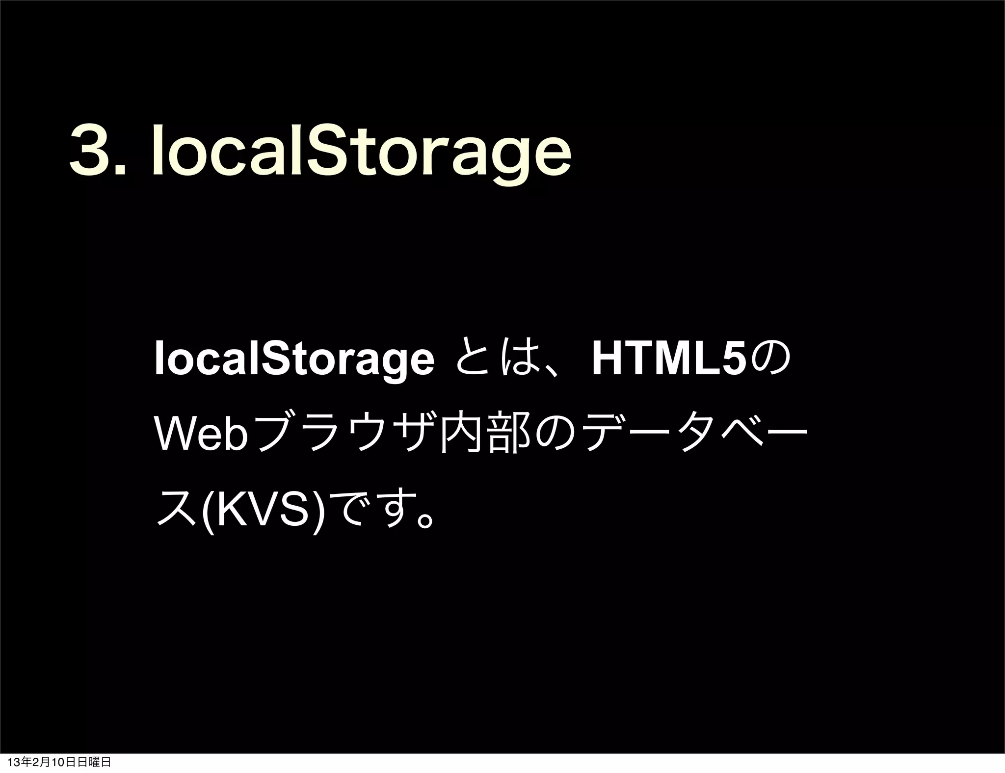 3. localStorage


              localStorage とは、HTML5の
              Webブラウザ内部のデータベー
              ス(KVS)です。




13年2月10日日曜日
 