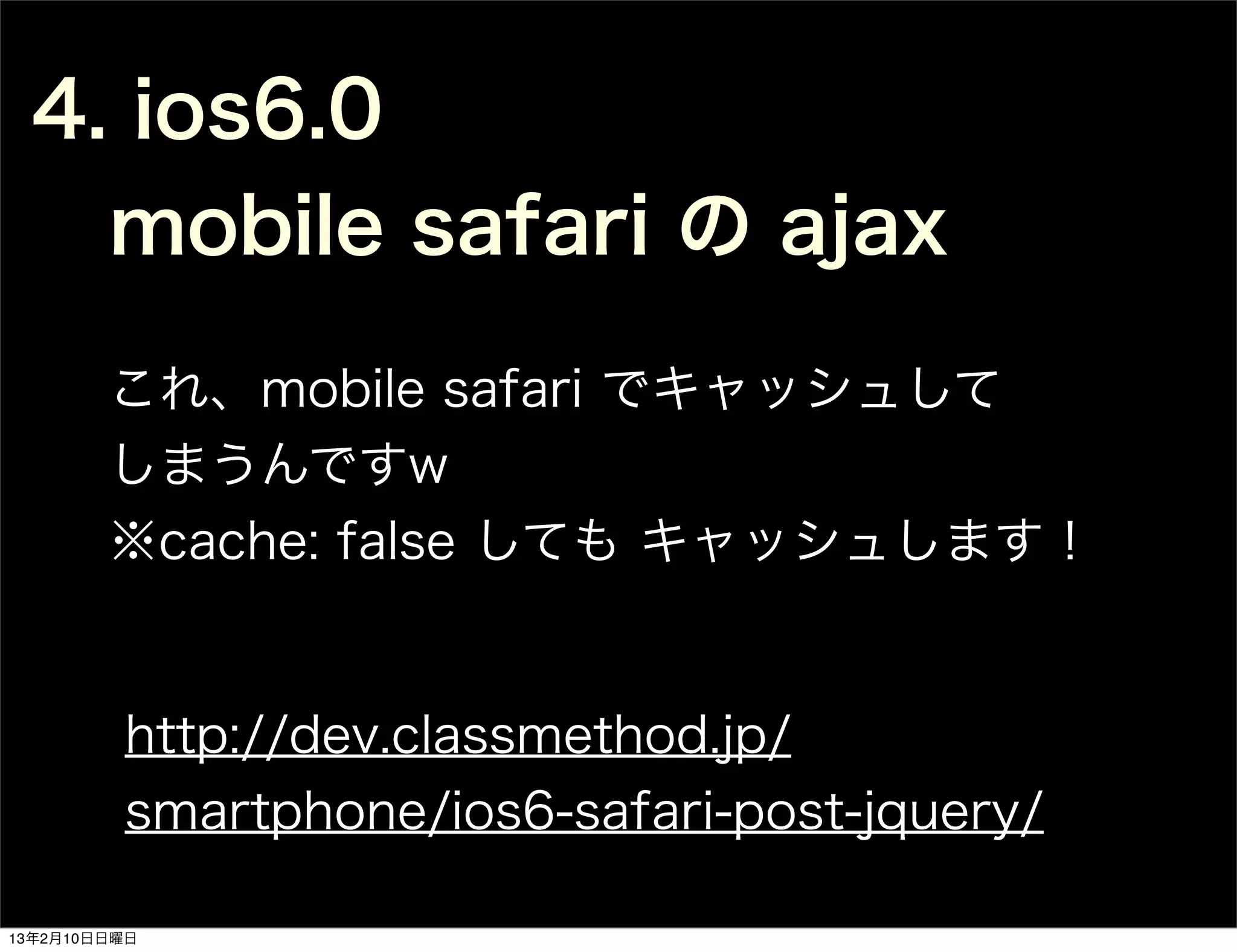 4. ios6.0
   mobile safari の ajax
        これ、mobile safari でキャッシュして
        しまうんですw
        ※cache: false しても キャッシュします！


         http://dev.classmethod.jp/
         smartphone/ios6-safari-post-jquery/

13年2月10日日曜日
 
