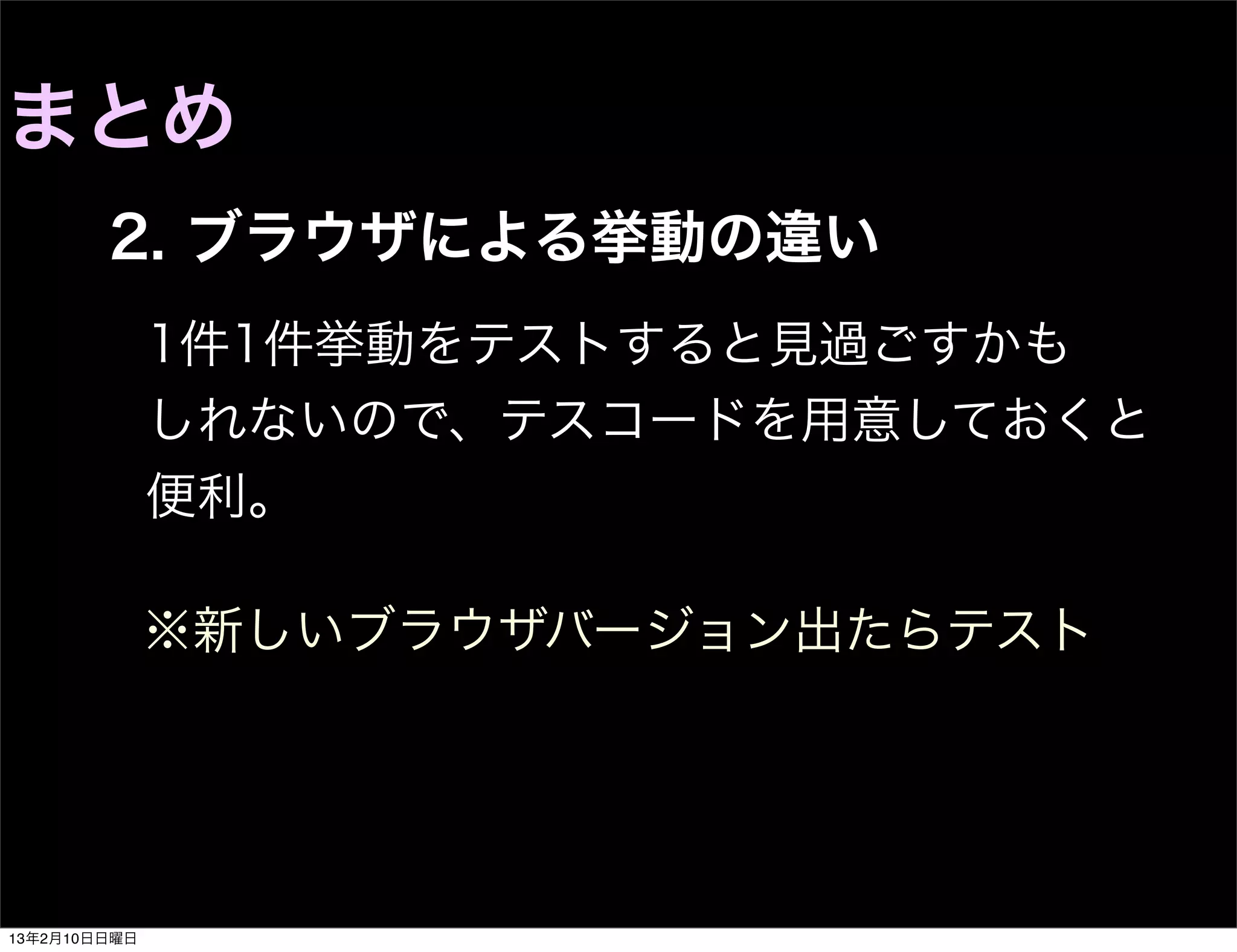 まとめ
        2. ブラウザによる挙動の違い
              1件1件挙動をテストすると見過ごすかも
              しれないので、テスコードを用意しておくと
              便利。

              ※新しいブラウザバージョン出たらテスト




13年2月10日日曜日
 