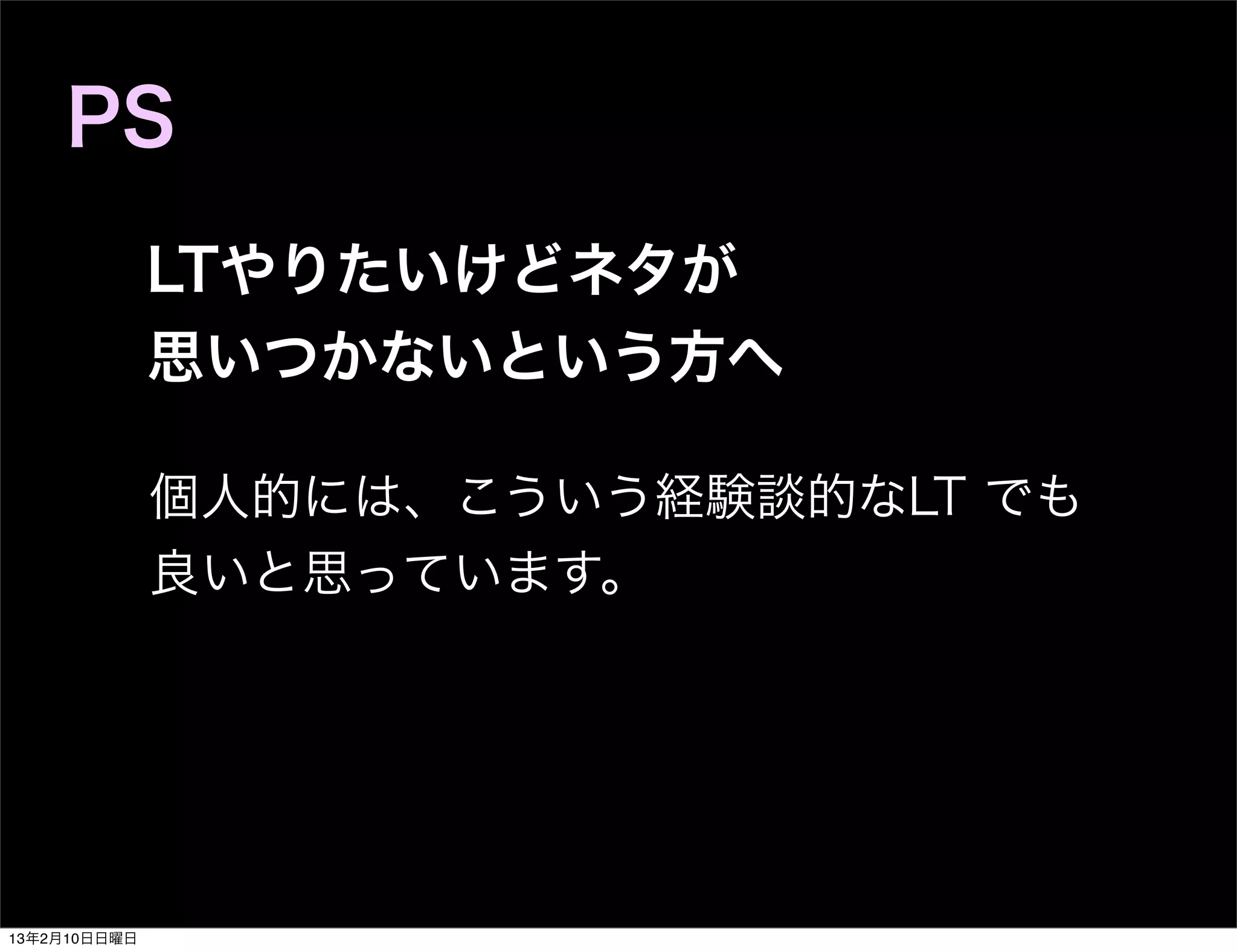 PS
              LTやりたいけどネタが
              思いつかないという方へ

              個人的には、こういう経験談的なLT でも
              良いと思っています。




13年2月10日日曜日
 