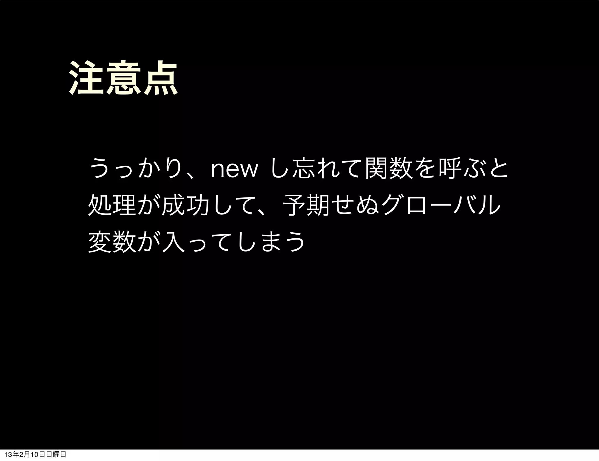 注意点

              うっかり、new し忘れて関数を呼ぶと
              処理が成功して、予期せぬグローバル
              変数が入ってしまう




13年2月10日日曜日
 