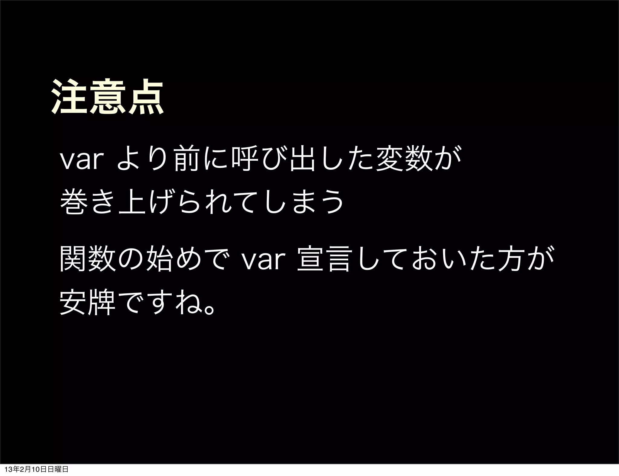 注意点
         var より前に呼び出した変数が
         巻き上げられてしまう
         関数の始めで var 宣言しておいた方が
         安牌ですね。




13年2月10日日曜日
 