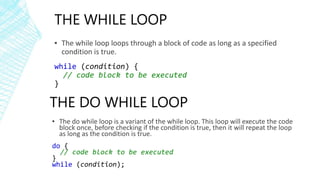 THE WHILE LOOP
▪ The while loop loops through a block of code as long as a specified
condition is true.
while (condition) {
// code block to be executed
}
THE DO WHILE LOOP
▪ The do while loop is a variant of the while loop. This loop will execute the code
block once, before checking if the condition is true, then it will repeat the loop
as long as the condition is true.
do {
// code block to be executed
}
while (condition);
 