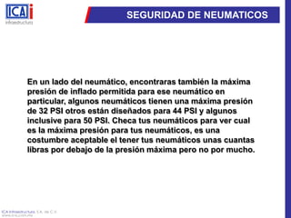 SEGURIDAD DE NEUMATICOSEn un lado del neumático, encontraras también la máxima presión de inflado permitida para ese neumático en particular, algunos neumáticos tienen una máxima presión de 32 PSI otros están diseñados para 44 PSI y algunos inclusive para 50 PSI. Checa tus neumáticos para ver cual es la máxima presión para tus neumáticos, es una costumbre aceptable el tener tus neumáticos unas cuantas libras por debajo de la presión máxima pero no por mucho.
