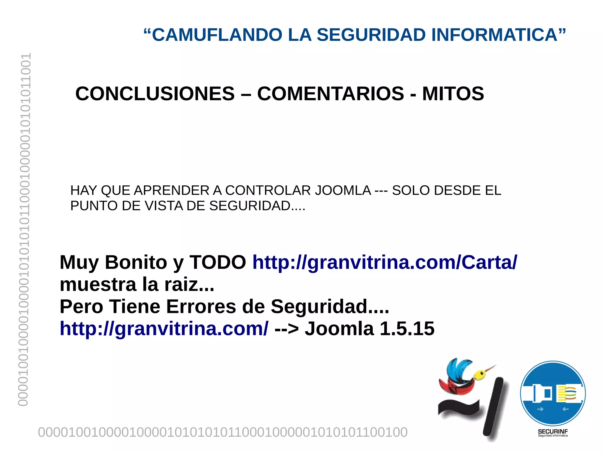 “CAMUFLANDO LA SEGURIDAD INFORMATICA”
00001001000010000101010101100010000010101011001




                                                      CONCLUSIONES – COMENTARIOS - MITOS



                                                      HAY QUE APRENDER A CONTROLAR JOOMLA --- SOLO DESDE EL
                                                      PUNTO DE VISTA DE SEGURIDAD....



                                                    Muy Bonito y TODO http://granvitrina.com/Carta/
                                                    muestra la raiz...
                                                    Pero Tiene Errores de Seguridad....
                                                    http://granvitrina.com/ --> Joomla 1.5.15




                                                  0000100100001000010101010110001000001010101100100
 