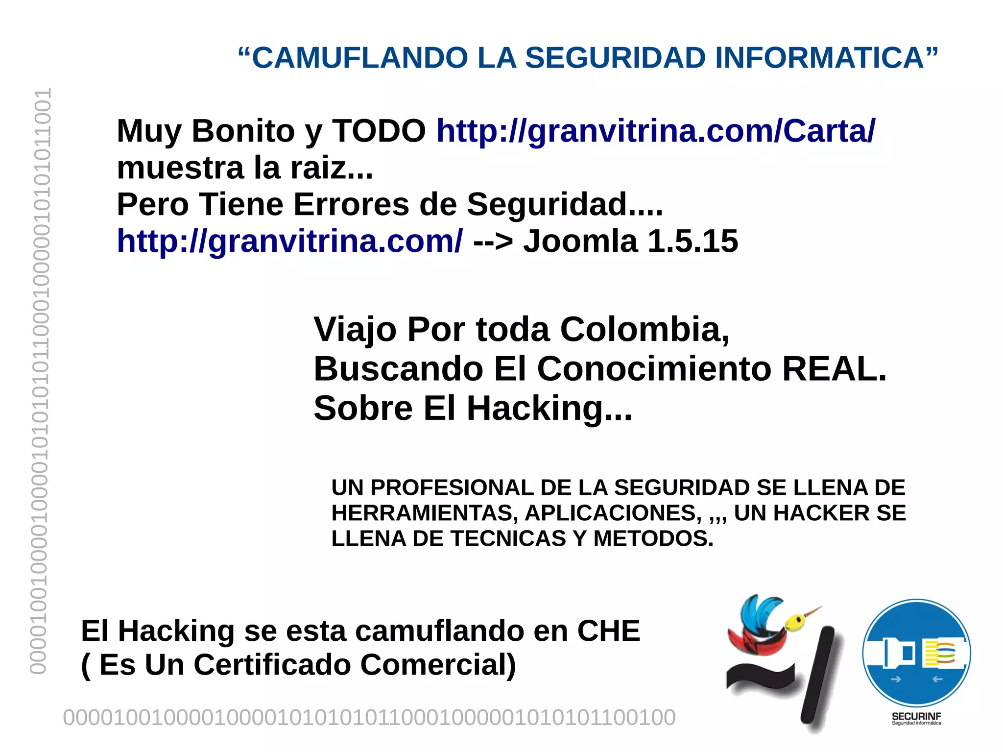 “CAMUFLANDO LA SEGURIDAD INFORMATICA”
00001001000010000101010101100010000010101011001



                                                      Muy Bonito y TODO http://granvitrina.com/Carta/
                                                      muestra la raiz...
                                                      Pero Tiene Errores de Seguridad....
                                                      http://granvitrina.com/ --> Joomla 1.5.15

                                                                      Viajo Por toda Colombia,
                                                                      Buscando El Conocimiento REAL.
                                                                      Sobre El Hacking...

                                                                       UN PROFESIONAL DE LA SEGURIDAD SE LLENA DE
                                                                       HERRAMIENTAS, APLICACIONES, ,,, UN HACKER SE
                                                                       LLENA DE TECNICAS Y METODOS.



                                                   El Hacking se esta camuflando en CHE
                                                   ( Es Un Certificado Comercial)
                                                  0000100100001000010101010110001000001010101100100
 