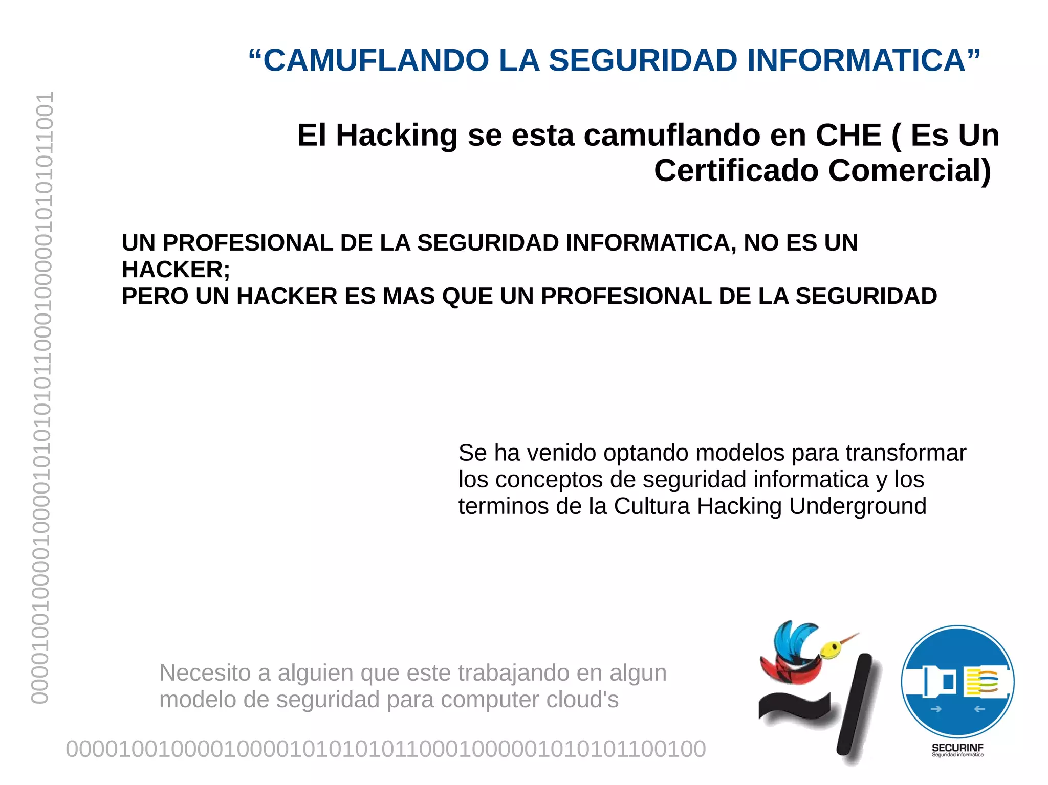 “CAMUFLANDO LA SEGURIDAD INFORMATICA”
00001001000010000101010101100010000010101011001



                                                                     El Hacking se esta camuflando en CHE ( Es Un
                                                                                           Certificado Comercial)

                                                      UN PROFESIONAL DE LA SEGURIDAD INFORMATICA, NO ES UN
                                                      HACKER;
                                                      PERO UN HACKER ES MAS QUE UN PROFESIONAL DE LA SEGURIDAD




                                                                                    Se ha venido optando modelos para transformar
                                                                                    los conceptos de seguridad informatica y los
                                                                                    terminos de la Cultura Hacking Underground




                                                         Necesito a alguien que este trabajando en algun
                                                         modelo de seguridad para computer cloud's

                                                  0000100100001000010101010110001000001010101100100
 