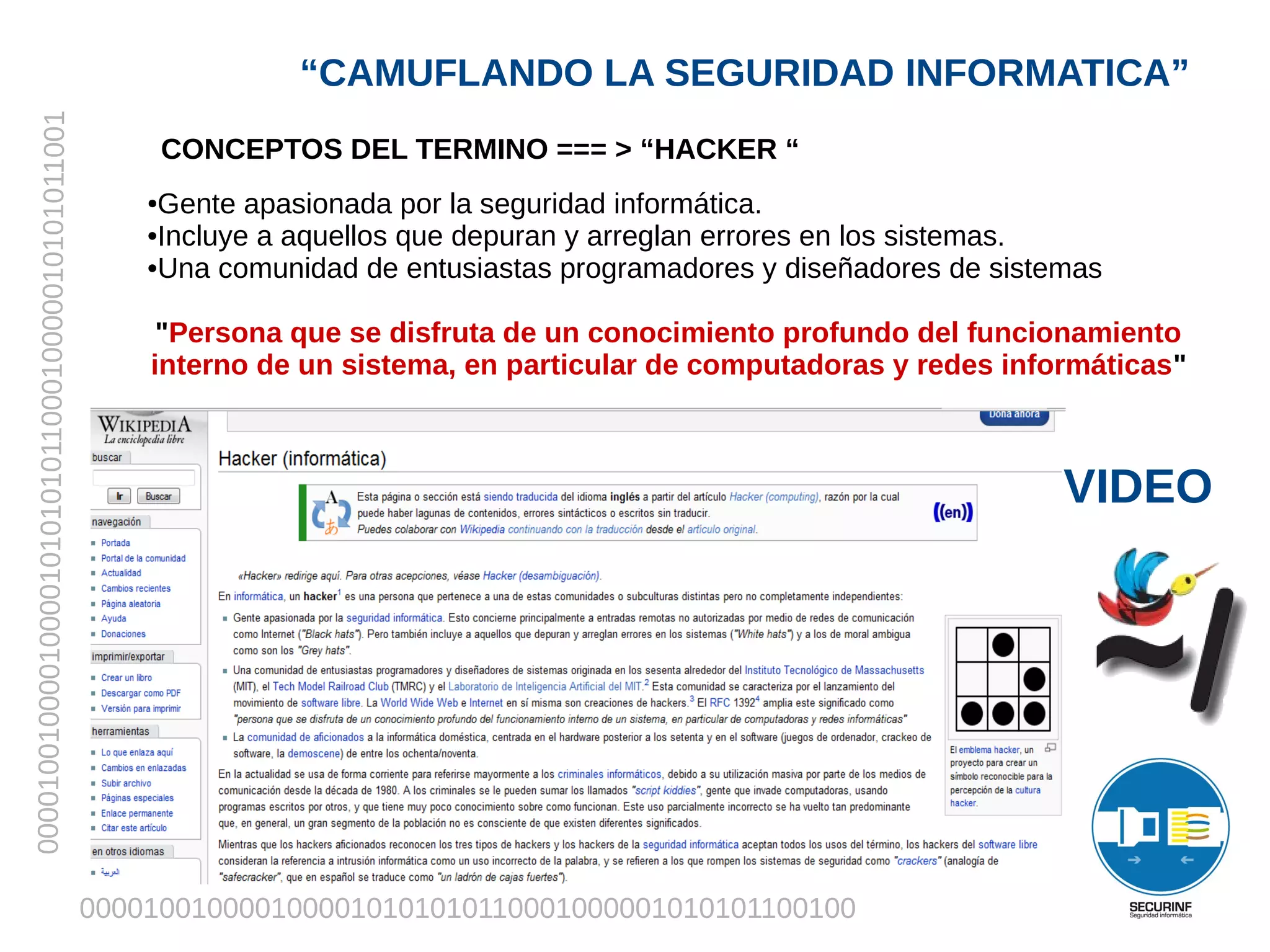 “CAMUFLANDO LA SEGURIDAD INFORMATICA”
00001001000010000101010101100010000010101011001


                                                          CONCEPTOS DEL TERMINO === > “HACKER “
                                                      ●Gente apasionada por la seguridad informática.
                                                      •Incluye a aquellos que depuran y arreglan errores en los sistemas.
                                                      •Una comunidad de entusiastas programadores y diseñadores de sistemas

                                                       "Persona que se disfruta de un conocimiento profundo del funcionamiento
                                                      interno de un sistema, en particular de computadoras y redes informáticas"



                                                                                                                        VIDEO




                                                  0000100100001000010101010110001000001010101100100
 