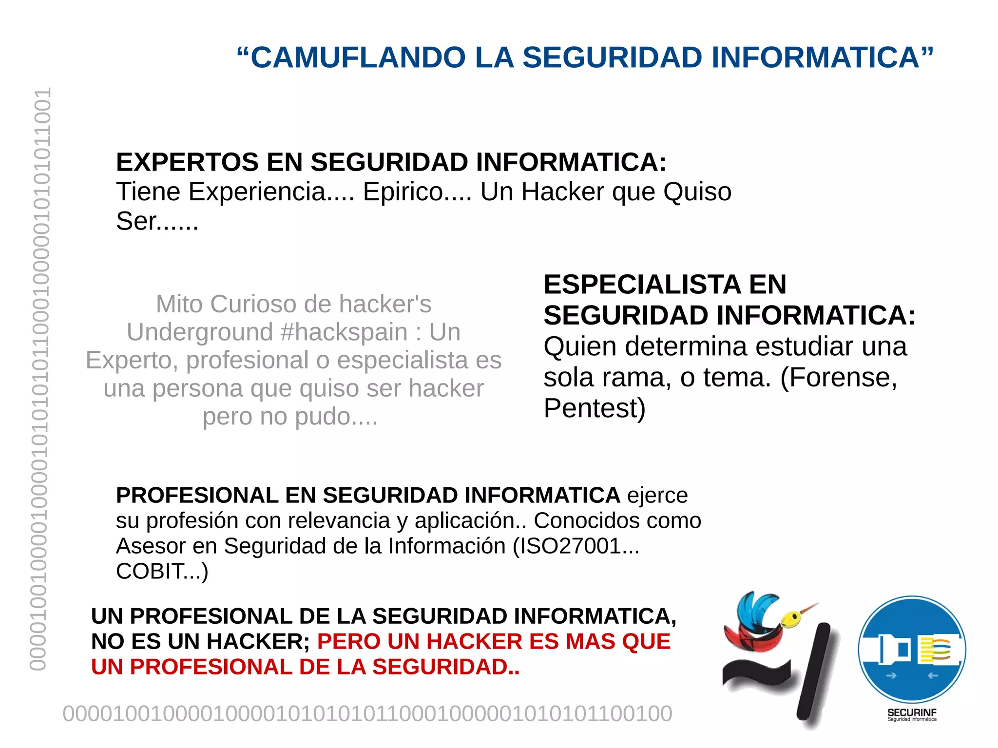 “CAMUFLANDO LA SEGURIDAD INFORMATICA”
00001001000010000101010101100010000010101011001




                                                      EXPERTOS EN SEGURIDAD INFORMATICA:
                                                      Tiene Experiencia.... Epirico.... Un Hacker que Quiso
                                                      Ser......

                                                                                               ESPECIALISTA EN
                                                         Mito Curioso de hacker's              SEGURIDAD INFORMATICA:
                                                      Underground #hackspain : Un
                                                   Experto, profesional o especialista es
                                                                                               Quien determina estudiar una
                                                    una persona que quiso ser hacker           sola rama, o tema. (Forense,
                                                             pero no pudo....                  Pentest)


                                                      PROFESIONAL EN SEGURIDAD INFORMATICA ejerce
                                                      su profesión con relevancia y aplicación.. Conocidos como
                                                      Asesor en Seguridad de la Información (ISO27001...
                                                      COBIT...)
                                                    UN PROFESIONAL DE LA SEGURIDAD INFORMATICA,
                                                    NO ES UN HACKER; PERO UN HACKER ES MAS QUE
                                                    UN PROFESIONAL DE LA SEGURIDAD..

                                                  0000100100001000010101010110001000001010101100100
 