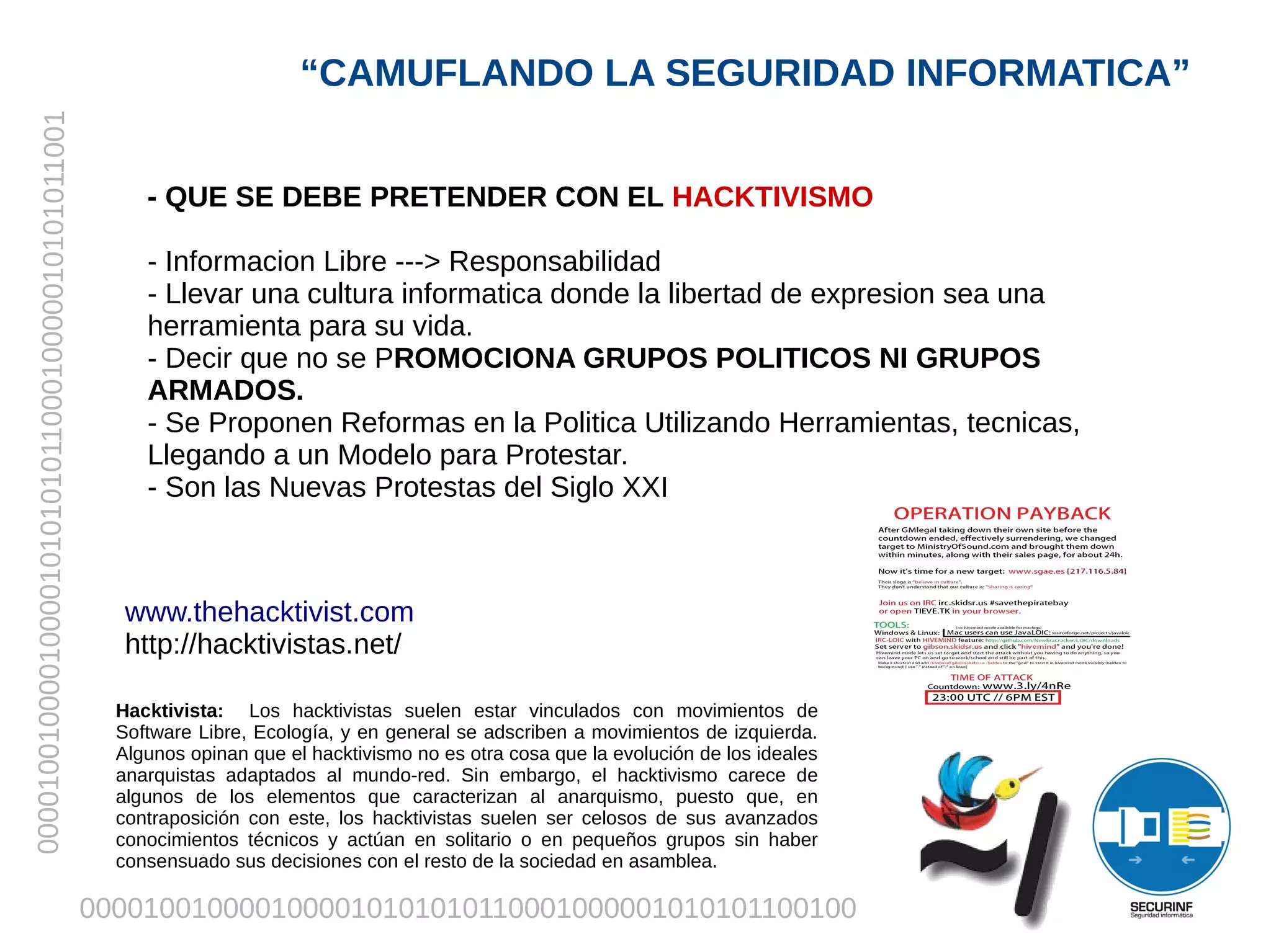 “CAMUFLANDO LA SEGURIDAD INFORMATICA”
00001001000010000101010101100010000010101011001




                                                       - QUE SE DEBE PRETENDER CON EL HACKTIVISMO

                                                       - Informacion Libre ---> Responsabilidad
                                                       - Llevar una cultura informatica donde la libertad de expresion sea una
                                                       herramienta para su vida.
                                                       - Decir que no se PROMOCIONA GRUPOS POLITICOS NI GRUPOS
                                                       ARMADOS.
                                                       - Se Proponen Reformas en la Politica Utilizando Herramientas, tecnicas,
                                                       Llegando a un Modelo para Protestar.
                                                       - Son las Nuevas Protestas del Siglo XXI



                                                     www.thehacktivist.com
                                                     http://hacktivistas.net/

                                                    Hacktivista: Los hacktivistas suelen estar vinculados con movimientos de
                                                    Software Libre, Ecología, y en general se adscriben a movimientos de izquierda.
                                                    Algunos opinan que el hacktivismo no es otra cosa que la evolución de los ideales
                                                    anarquistas adaptados al mundo-red. Sin embargo, el hacktivismo carece de
                                                    algunos de los elementos que caracterizan al anarquismo, puesto que, en
                                                    contraposición con este, los hacktivistas suelen ser celosos de sus avanzados
                                                    conocimientos técnicos y actúan en solitario o en pequeños grupos sin haber
                                                    consensuado sus decisiones con el resto de la sociedad en asamblea.

                                                  0000100100001000010101010110001000001010101100100
 