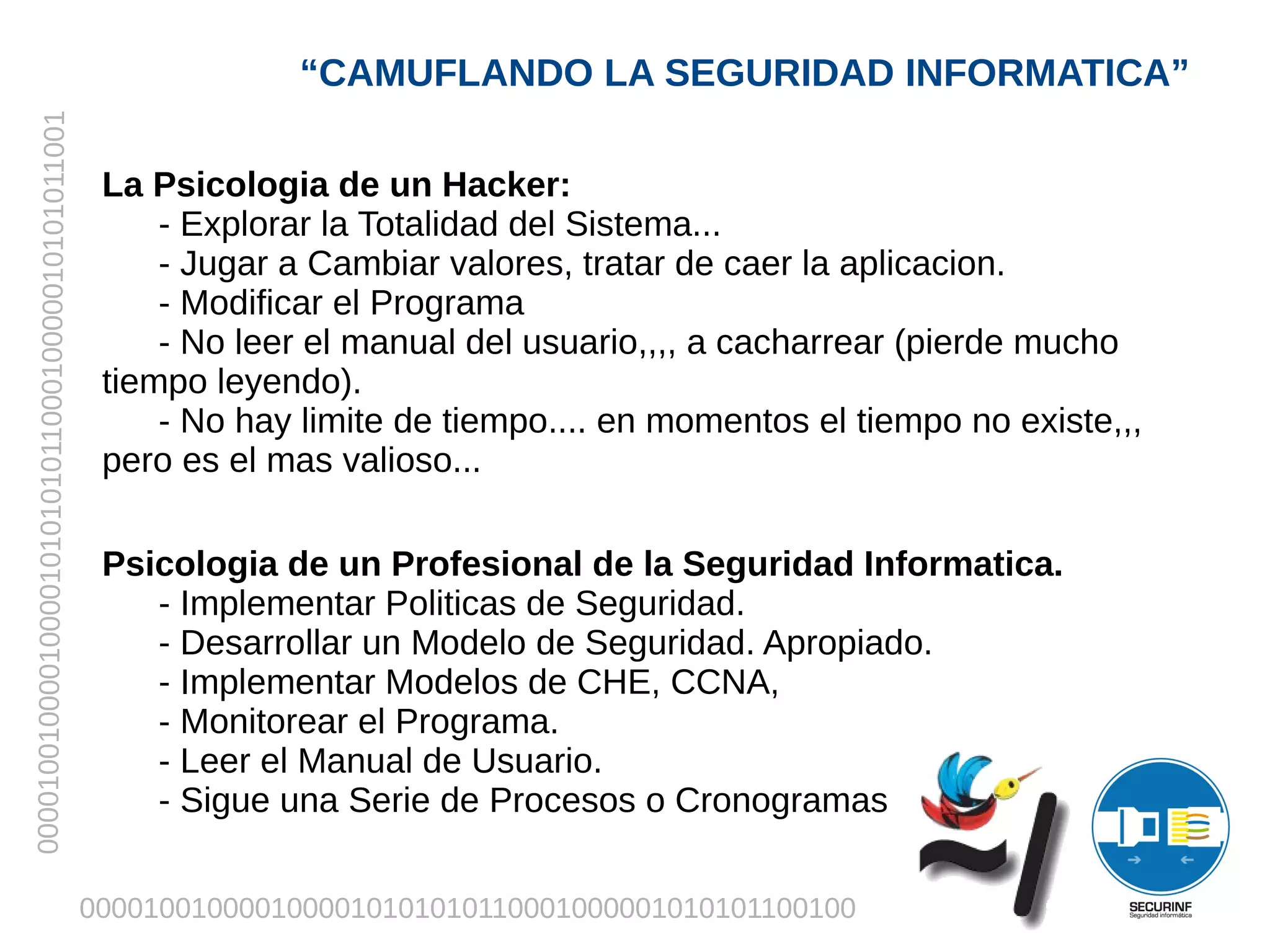 “CAMUFLANDO LA SEGURIDAD INFORMATICA”
00001001000010000101010101100010000010101011001



                                                   La Psicologia de un Hacker:
                                                       - Explorar la Totalidad del Sistema...
                                                       - Jugar a Cambiar valores, tratar de caer la aplicacion.
                                                       - Modificar el Programa
                                                       - No leer el manual del usuario,,,, a cacharrear (pierde mucho
                                                   tiempo leyendo).
                                                       - No hay limite de tiempo.... en momentos el tiempo no existe,,,
                                                   pero es el mas valioso...

                                                   Psicologia de un Profesional de la Seguridad Informatica.
                                                      - Implementar Politicas de Seguridad.
                                                      - Desarrollar un Modelo de Seguridad. Apropiado.
                                                      - Implementar Modelos de CHE, CCNA,
                                                      - Monitorear el Programa.
                                                      - Leer el Manual de Usuario.
                                                      - Sigue una Serie de Procesos o Cronogramas


                                                  0000100100001000010101010110001000001010101100100
 