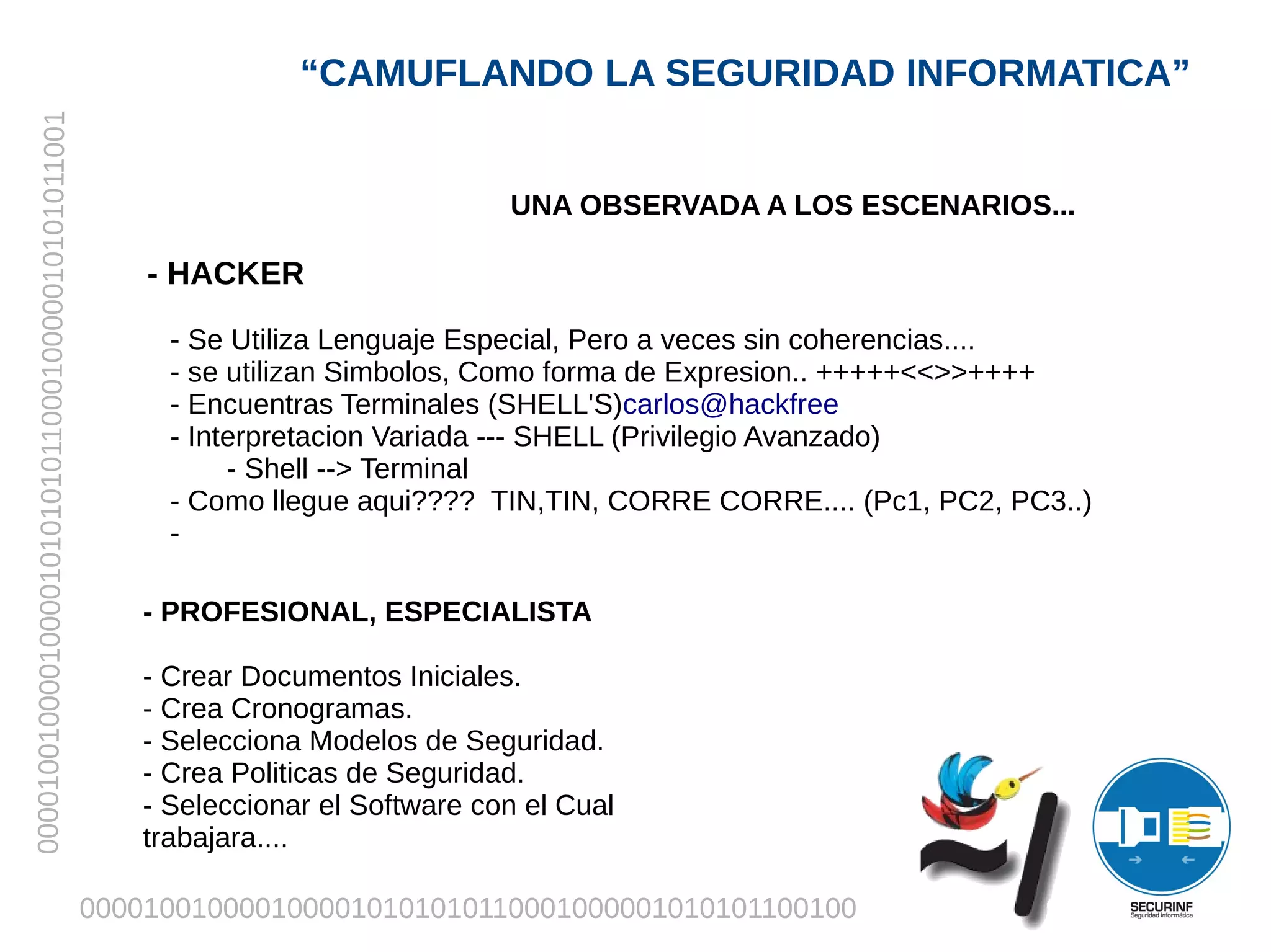 “CAMUFLANDO LA SEGURIDAD INFORMATICA”
00001001000010000101010101100010000010101011001




                                                                                  UNA OBSERVADA A LOS ESCENARIOS...

                                                      - HACKER

                                                        - Se Utiliza Lenguaje Especial, Pero a veces sin coherencias....
                                                        - se utilizan Simbolos, Como forma de Expresion.. +++++<<>>++++
                                                        - Encuentras Terminales (SHELL'S)carlos@hackfree
                                                        - Interpretacion Variada --- SHELL (Privilegio Avanzado)
                                                             - Shell --> Terminal
                                                        - Como llegue aqui???? TIN,TIN, CORRE CORRE.... (Pc1, PC2, PC3..)
                                                        -

                                                      - PROFESIONAL, ESPECIALISTA

                                                      - Crear Documentos Iniciales.
                                                      - Crea Cronogramas.
                                                      - Selecciona Modelos de Seguridad.
                                                      - Crea Politicas de Seguridad.
                                                      - Seleccionar el Software con el Cual
                                                      trabajara....

                                                  0000100100001000010101010110001000001010101100100
 