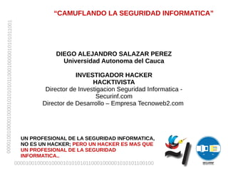 “CAMUFLANDO LA SEGURIDAD INFORMATICA”
00001001000010000101010101100010000010101011001




                                                                DIEGO ALEJANDRO SALAZAR PEREZ
                                                                  Universidad Autonoma del Cauca

                                                                       INVESTIGADOR HACKER
                                                                             HACKTIVISTA
                                                            Director de Investigacion Seguridad Informatica -
                                                                              Securinf.com
                                                           Director de Desarrollo – Empresa Tecnoweb2.com




                                                    UN PROFESIONAL DE LA SEGURIDAD INFORMATICA,
                                                    NO ES UN HACKER; PERO UN HACKER ES MAS QUE
                                                    UN PROFESIONAL DE LA SEGURIDAD
                                                    INFORMATICA..
                                                  0000100100001000010101010110001000001010101100100
 