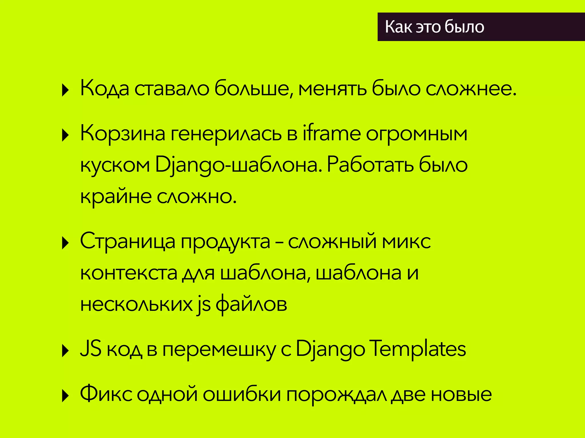 Как это было
‣ Кодаставалобольше,менятьбылосложнее.
‣ Корзинагенериласьвiframeогромным
кускомDjango-шаблона.Работатьбыло
крайнесложно.
‣ Страницапродукта– сложныймикс
контекстадляшаблона,шаблонаи
несколькихjsфайлов
‣ JSкод вперемешкусDjangoTemplates
‣ Фиксоднойошибкипорождалдвеновые
 