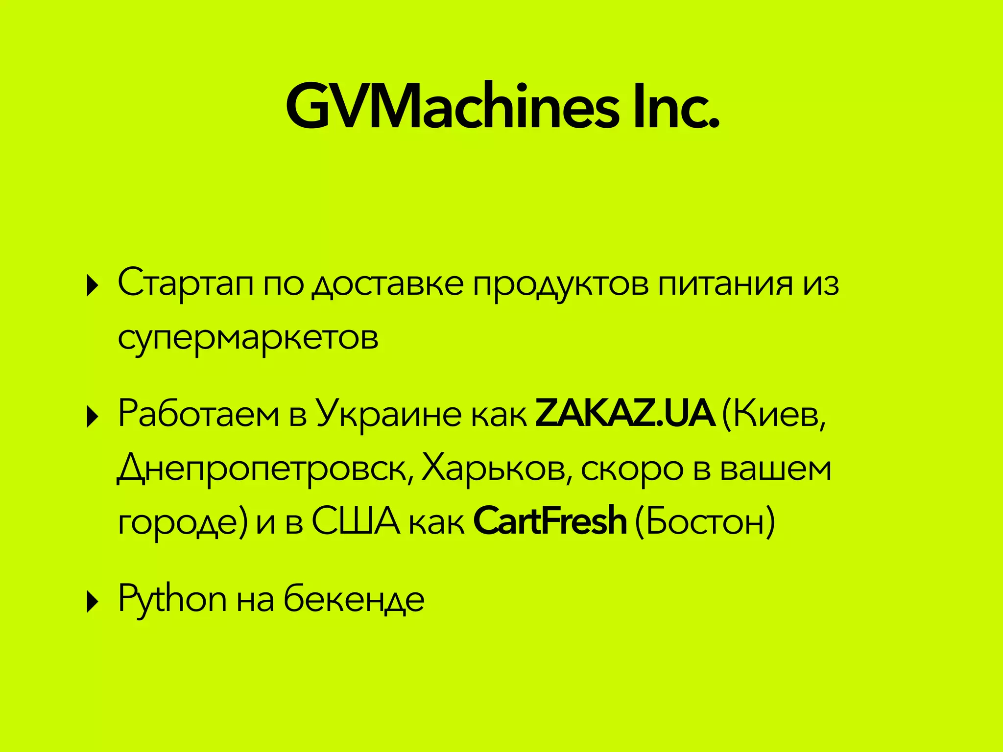 GVMachinesInc.
‣ Стартап по доставкепродуктовпитанияиз
супермаркетов
‣ РаботаемвУкраинекакZAKAZ.UA (Киев,
Днепропетровск,Харьков,скороввашем
городе)ив СШАкакCartFresh(Бостон)
‣ Pythonнабекенде
 
