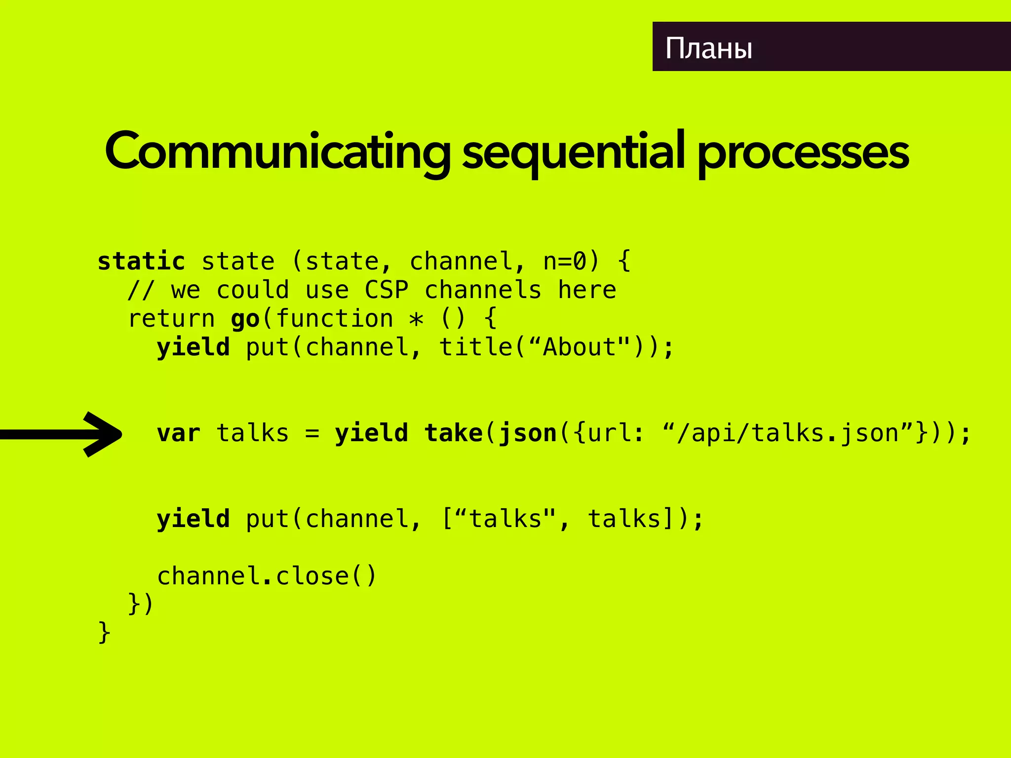 Планы
static state (state, channel, n=0) {
// we could use CSP channels here
return go(function * () {
yield put(channel, title(“About"));
var talks = yield take(json({url: “/api/talks.json”}));
yield put(channel, [“talks", talks]);
channel.close()
})
}
Communicatingsequentialprocesses
 