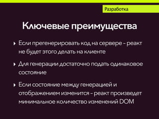Разработка
Ключевыепреимущества
‣ Еслипрегенерироватькоднасервере– реакт
небудетэтогоделатьна клиенте
‣ Длягенерациидостаточноподатьодинаковое
состояние
‣ Еслисостояние междугенерациейи
отображениемизменится – реактпроизведет
минимальноеколичествоизменений DOM
 
