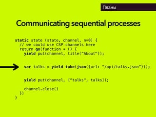 Планы
static state (state, channel, n=0) {
// we could use CSP channels here
return go(function * () {
yield put(channel, title(“About"));
var talks = yield take(json({url: “/api/talks.json”}));
yield put(channel, [“talks", talks]);
channel.close()
})
}
Communicatingsequentialprocesses
 