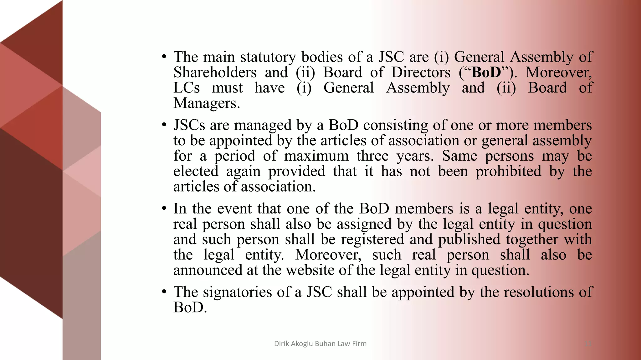 • The main statutory bodies of a JSC are (i) General Assembly of
Shareholders and (ii) Board of Directors (“BoD”). Moreover,
LCs must have (i) General Assembly and (ii) Board of
Managers.
• JSCs are managed by a BoD consisting of one or more members
to be appointed by the articles of association or general assembly
for a period of maximum three years. Same persons may be
elected again provided that it has not been prohibited by the
articles of association.
• In the event that one of the BoD members is a legal entity, one
real person shall also be assigned by the legal entity in question
and such person shall be registered and published together with
the legal entity. Moreover, such real person shall also be
announced at the website of the legal entity in question.
• The signatories of a JSC shall be appointed by the resolutions of
BoD.
Dirik Akoglu Buhan Law Firm 11
 